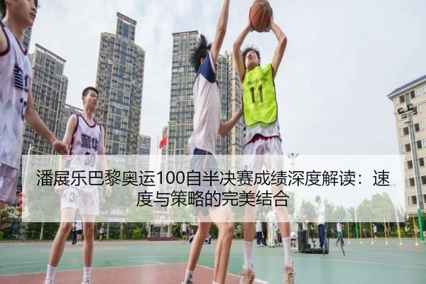 潘展乐巴黎奥运100自半决赛成绩深度解读：速度与策略的完美结合
