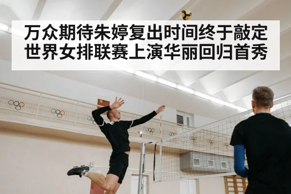 万众期待朱婷复出时间终于敲定 世界女排联赛上演华丽回归首秀
