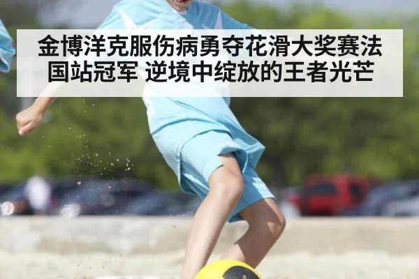 金博洋克服伤病勇夺花滑大奖赛法国站冠军 逆境中绽放的王者光芒
